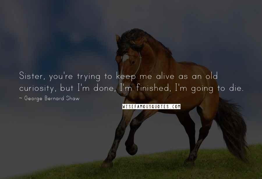 George Bernard Shaw Quotes: Sister, you're trying to keep me alive as an old curiosity, but I'm done, I'm finished, I'm going to die.