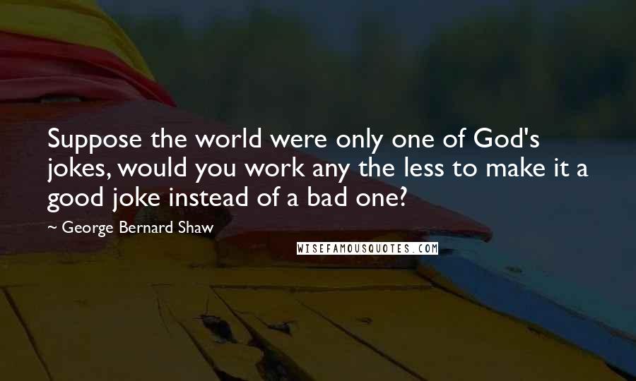 George Bernard Shaw Quotes: Suppose the world were only one of God's jokes, would you work any the less to make it a good joke instead of a bad one?