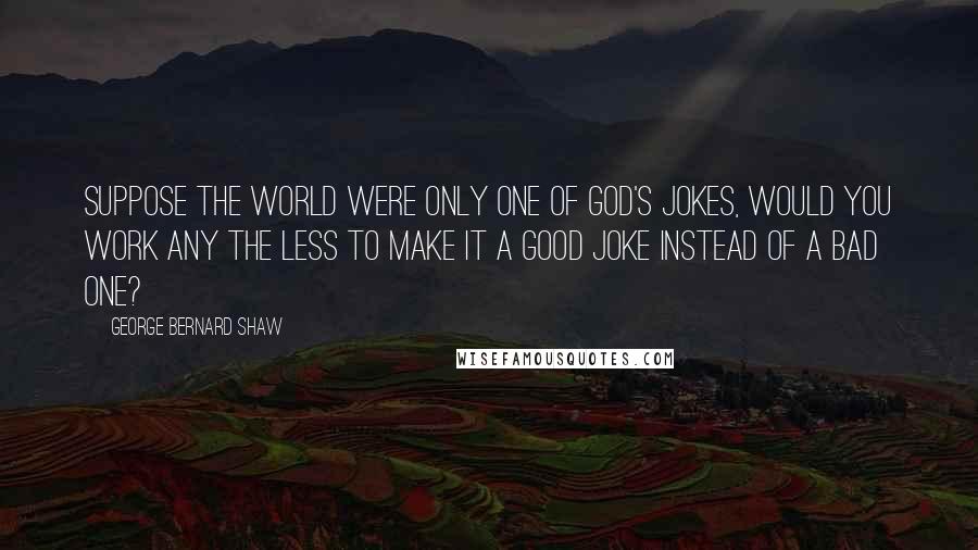 George Bernard Shaw Quotes: Suppose the world were only one of God's jokes, would you work any the less to make it a good joke instead of a bad one?