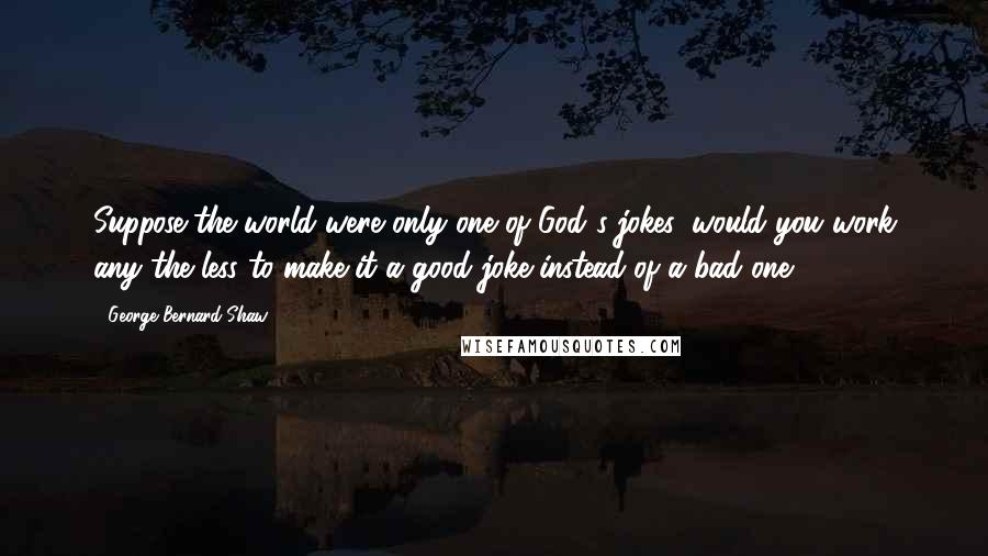 George Bernard Shaw Quotes: Suppose the world were only one of God's jokes, would you work any the less to make it a good joke instead of a bad one?