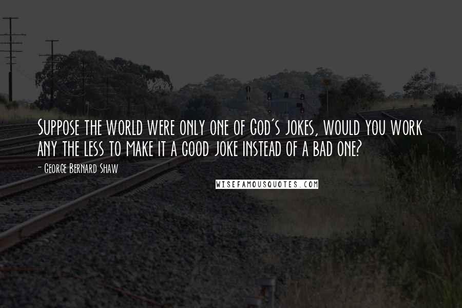 George Bernard Shaw Quotes: Suppose the world were only one of God's jokes, would you work any the less to make it a good joke instead of a bad one?