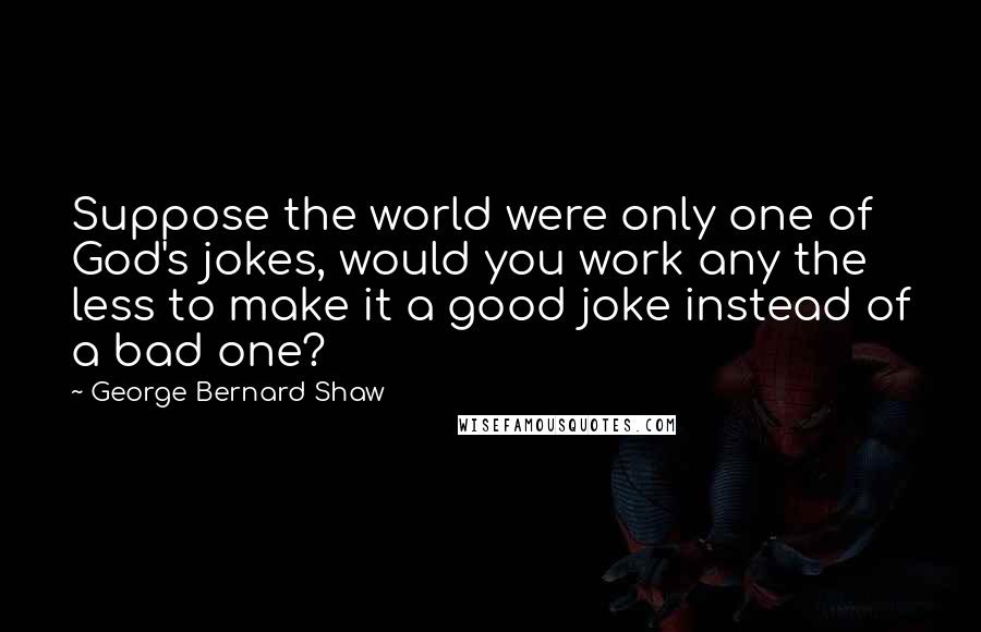 George Bernard Shaw Quotes: Suppose the world were only one of God's jokes, would you work any the less to make it a good joke instead of a bad one?