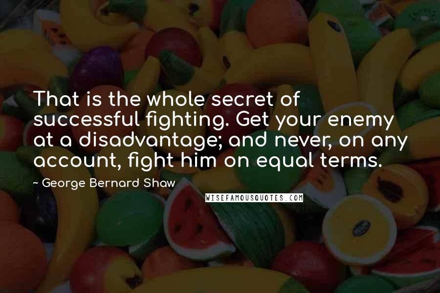 George Bernard Shaw Quotes: That is the whole secret of successful fighting. Get your enemy at a disadvantage; and never, on any account, fight him on equal terms.