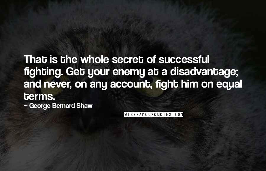 George Bernard Shaw Quotes: That is the whole secret of successful fighting. Get your enemy at a disadvantage; and never, on any account, fight him on equal terms.