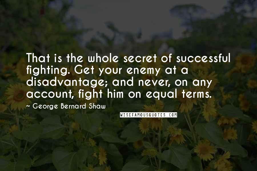 George Bernard Shaw Quotes: That is the whole secret of successful fighting. Get your enemy at a disadvantage; and never, on any account, fight him on equal terms.