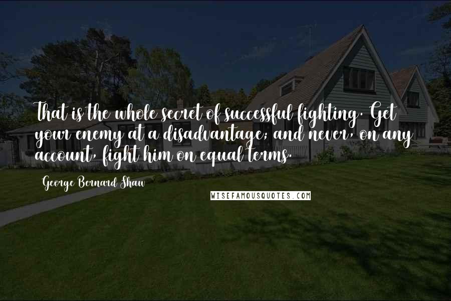 George Bernard Shaw Quotes: That is the whole secret of successful fighting. Get your enemy at a disadvantage; and never, on any account, fight him on equal terms.