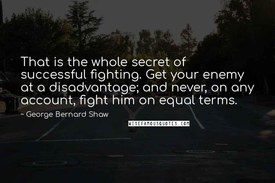 George Bernard Shaw Quotes: That is the whole secret of successful fighting. Get your enemy at a disadvantage; and never, on any account, fight him on equal terms.