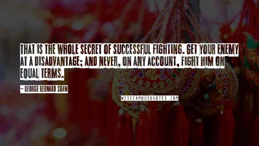 George Bernard Shaw Quotes: That is the whole secret of successful fighting. Get your enemy at a disadvantage; and never, on any account, fight him on equal terms.