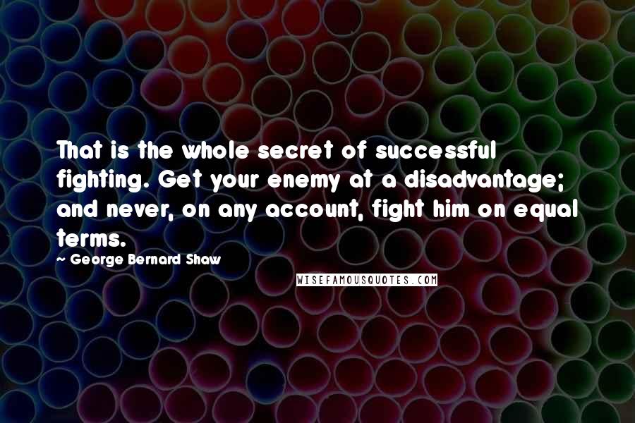 George Bernard Shaw Quotes: That is the whole secret of successful fighting. Get your enemy at a disadvantage; and never, on any account, fight him on equal terms.