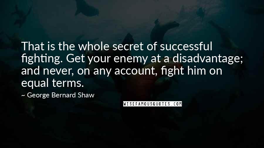 George Bernard Shaw Quotes: That is the whole secret of successful fighting. Get your enemy at a disadvantage; and never, on any account, fight him on equal terms.