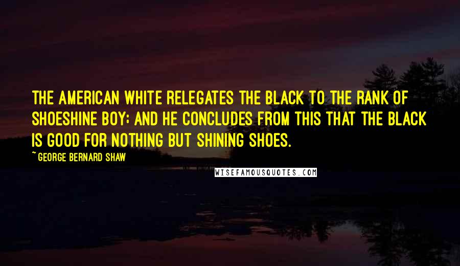 George Bernard Shaw Quotes: The American white relegates the black to the rank of shoeshine boy; and he concludes from this that the black is good for nothing but shining shoes.