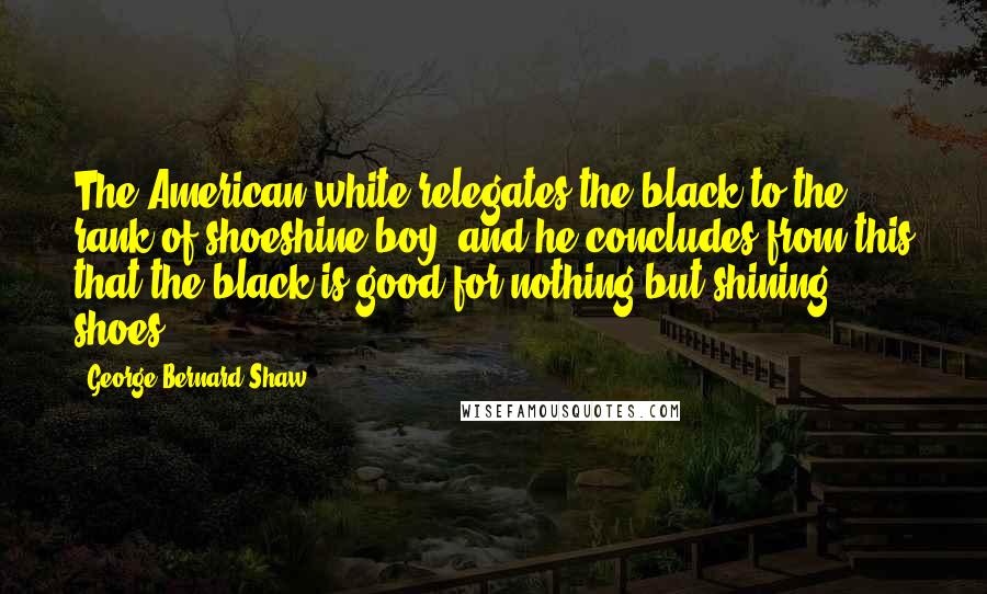 George Bernard Shaw Quotes: The American white relegates the black to the rank of shoeshine boy; and he concludes from this that the black is good for nothing but shining shoes.