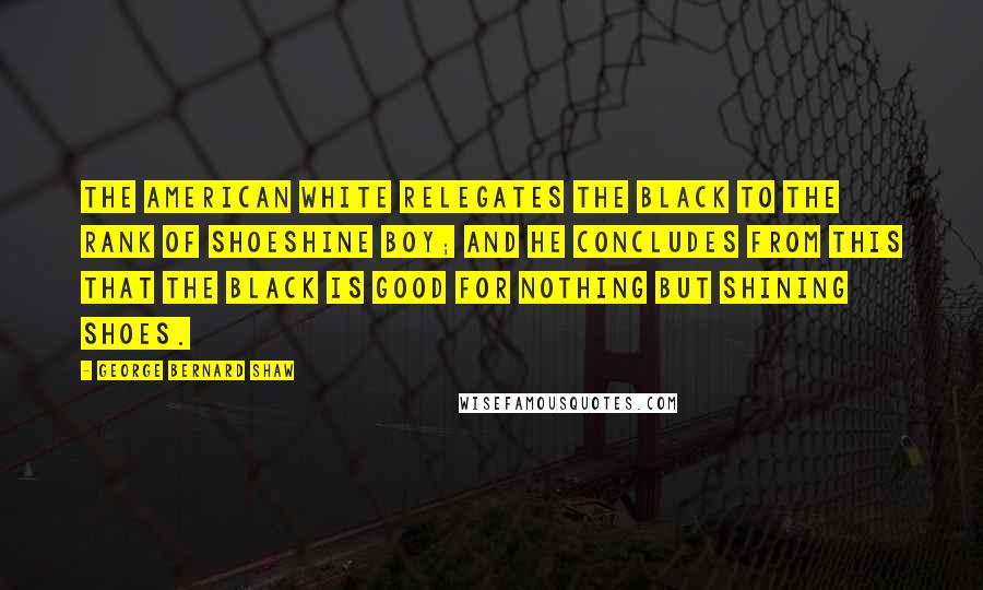 George Bernard Shaw Quotes: The American white relegates the black to the rank of shoeshine boy; and he concludes from this that the black is good for nothing but shining shoes.