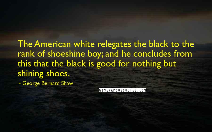 George Bernard Shaw Quotes: The American white relegates the black to the rank of shoeshine boy; and he concludes from this that the black is good for nothing but shining shoes.