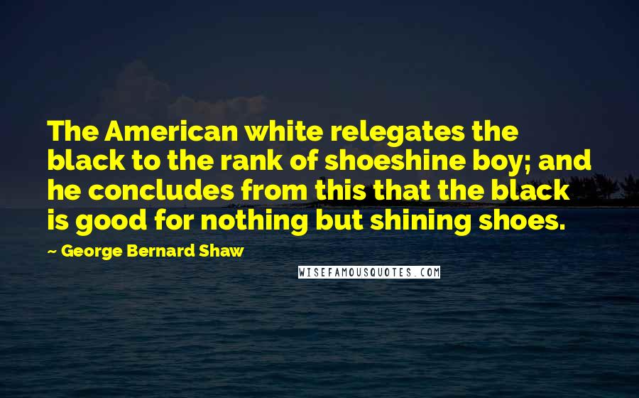 George Bernard Shaw Quotes: The American white relegates the black to the rank of shoeshine boy; and he concludes from this that the black is good for nothing but shining shoes.