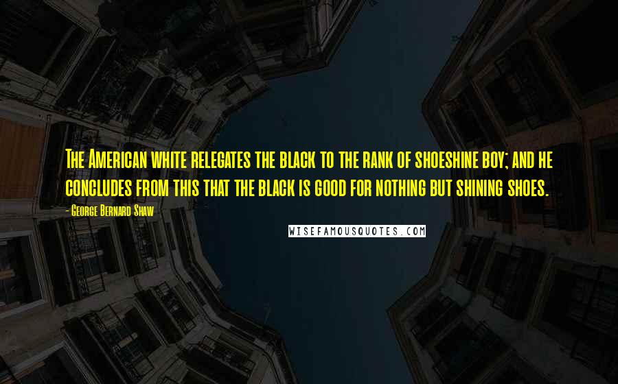 George Bernard Shaw Quotes: The American white relegates the black to the rank of shoeshine boy; and he concludes from this that the black is good for nothing but shining shoes.