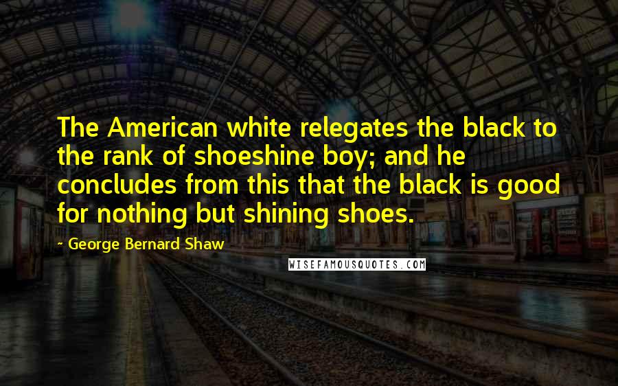 George Bernard Shaw Quotes: The American white relegates the black to the rank of shoeshine boy; and he concludes from this that the black is good for nothing but shining shoes.