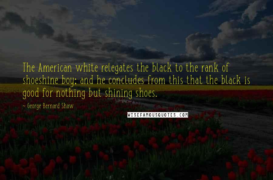 George Bernard Shaw Quotes: The American white relegates the black to the rank of shoeshine boy; and he concludes from this that the black is good for nothing but shining shoes.