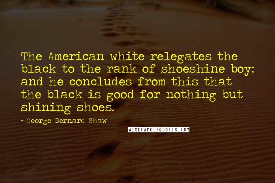George Bernard Shaw Quotes: The American white relegates the black to the rank of shoeshine boy; and he concludes from this that the black is good for nothing but shining shoes.