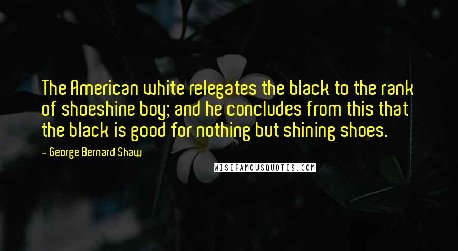 George Bernard Shaw Quotes: The American white relegates the black to the rank of shoeshine boy; and he concludes from this that the black is good for nothing but shining shoes.