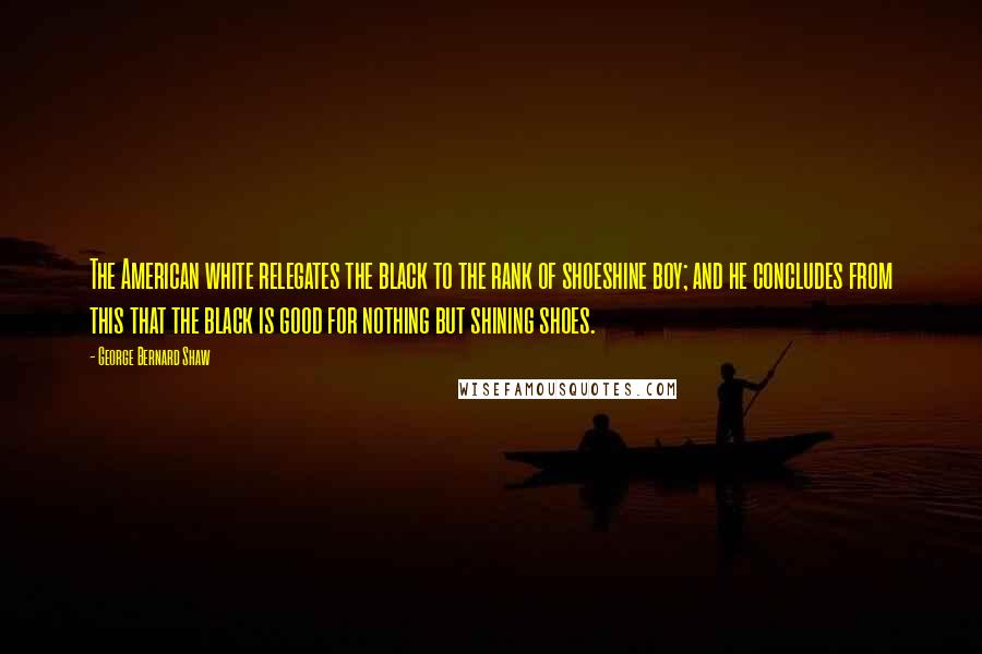 George Bernard Shaw Quotes: The American white relegates the black to the rank of shoeshine boy; and he concludes from this that the black is good for nothing but shining shoes.