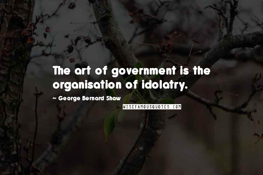 George Bernard Shaw Quotes: The art of government is the organisation of idolatry.