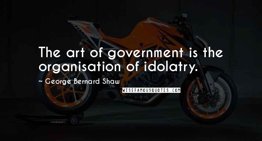 George Bernard Shaw Quotes: The art of government is the organisation of idolatry.