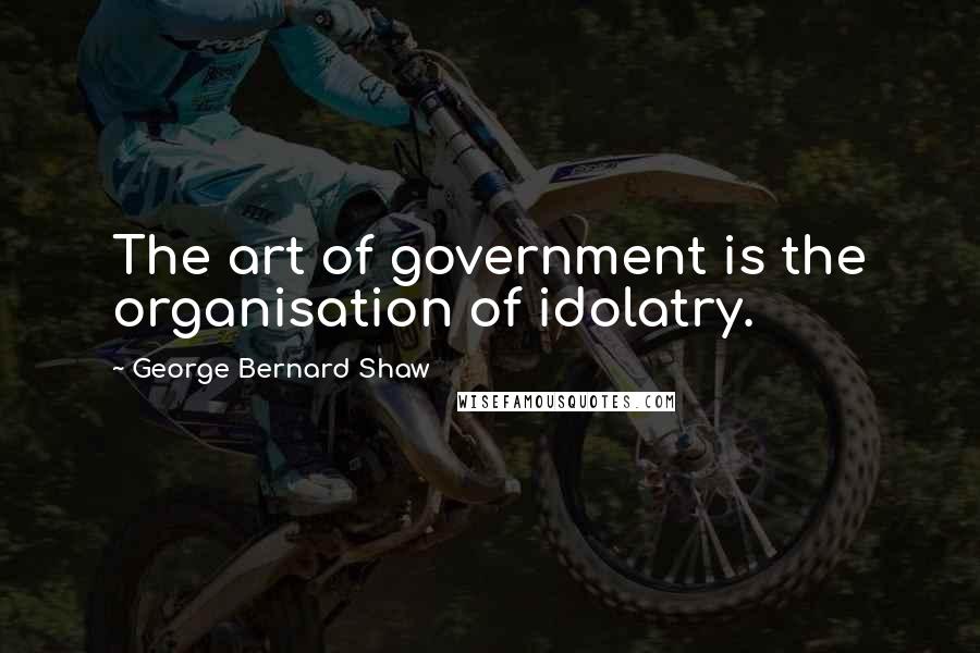 George Bernard Shaw Quotes: The art of government is the organisation of idolatry.