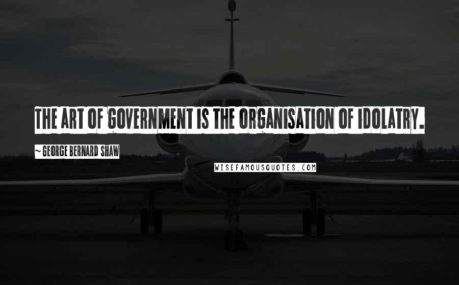 George Bernard Shaw Quotes: The art of government is the organisation of idolatry.