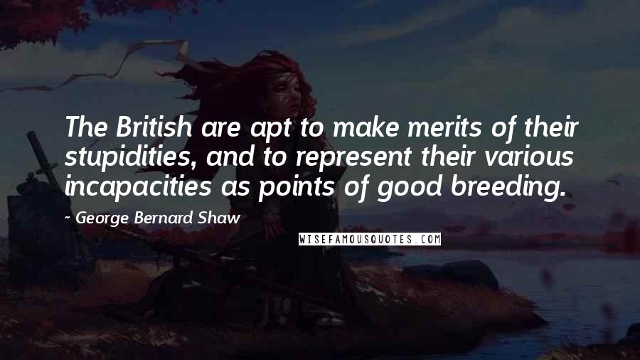 George Bernard Shaw Quotes: The British are apt to make merits of their stupidities, and to represent their various incapacities as points of good breeding.