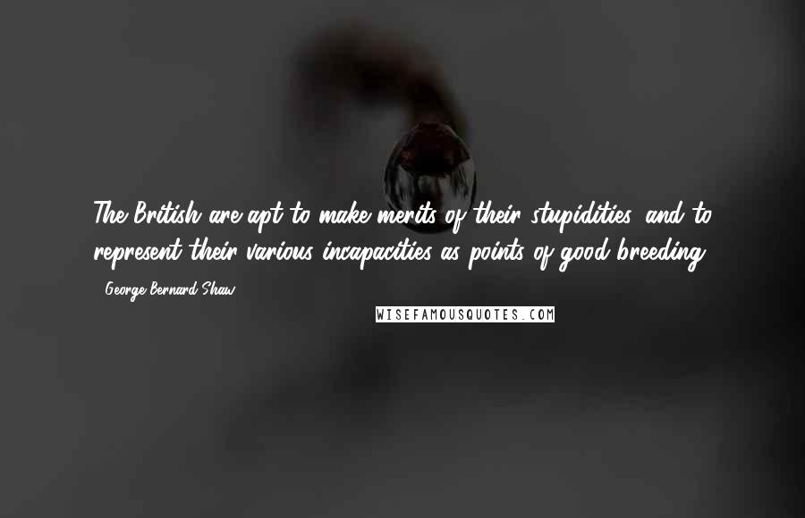 George Bernard Shaw Quotes: The British are apt to make merits of their stupidities, and to represent their various incapacities as points of good breeding.