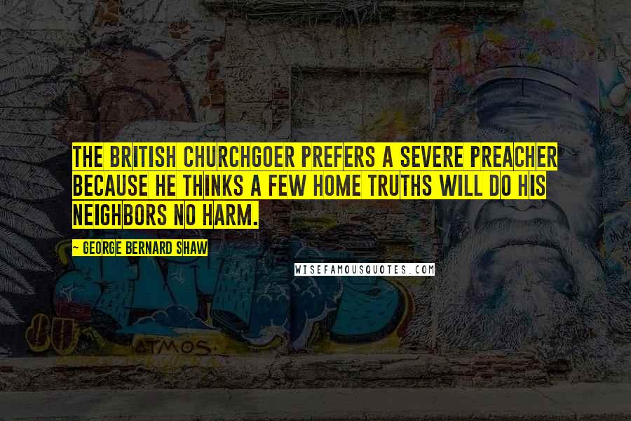 George Bernard Shaw Quotes: The British churchgoer prefers a severe preacher because he thinks a few home truths will do his neighbors no harm.