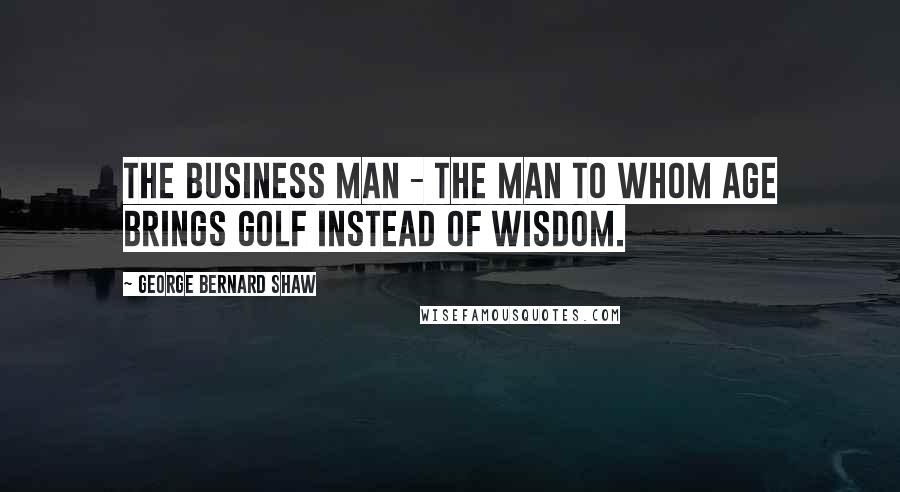 George Bernard Shaw Quotes: The business man - the man to whom age brings golf instead of wisdom.