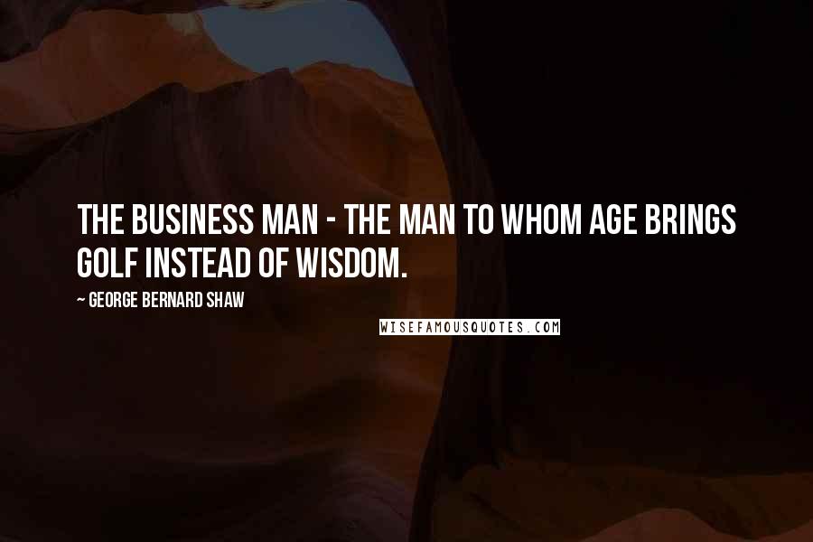 George Bernard Shaw Quotes: The business man - the man to whom age brings golf instead of wisdom.