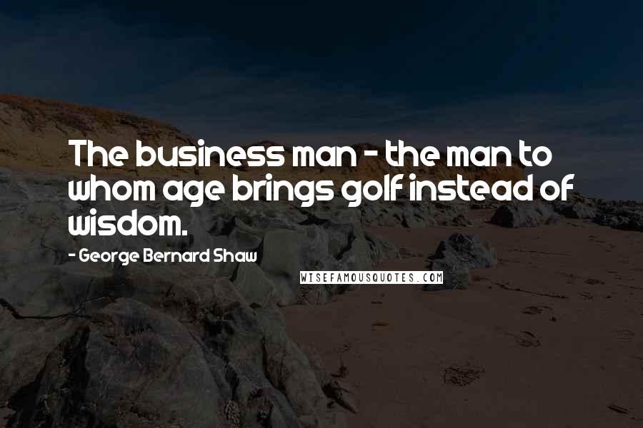 George Bernard Shaw Quotes: The business man - the man to whom age brings golf instead of wisdom.