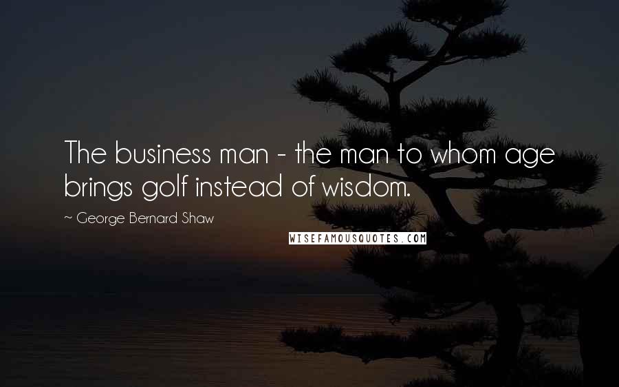 George Bernard Shaw Quotes: The business man - the man to whom age brings golf instead of wisdom.