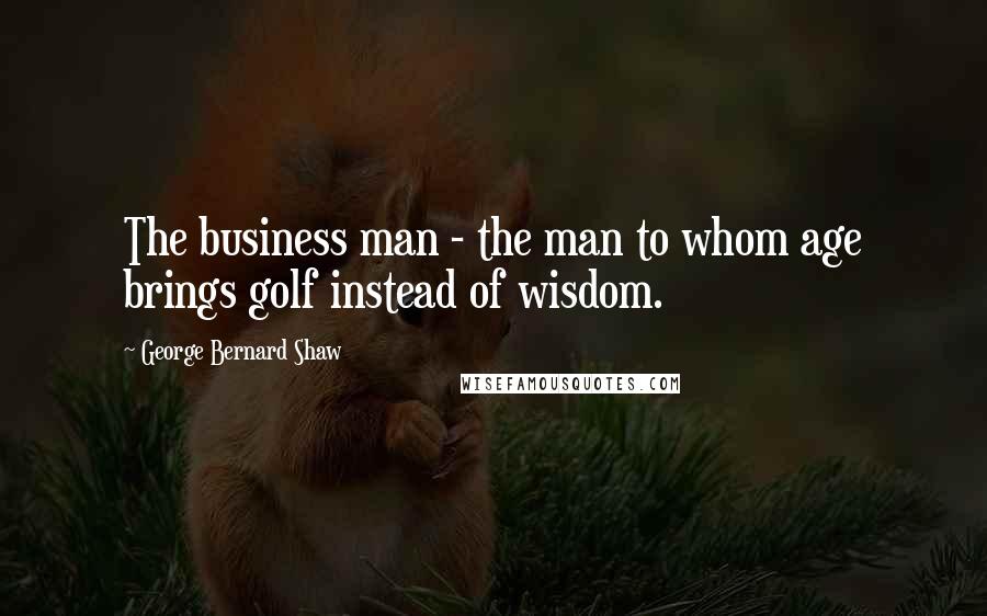 George Bernard Shaw Quotes: The business man - the man to whom age brings golf instead of wisdom.