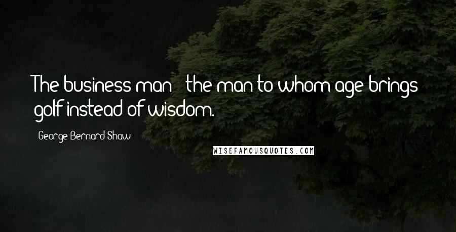 George Bernard Shaw Quotes: The business man - the man to whom age brings golf instead of wisdom.