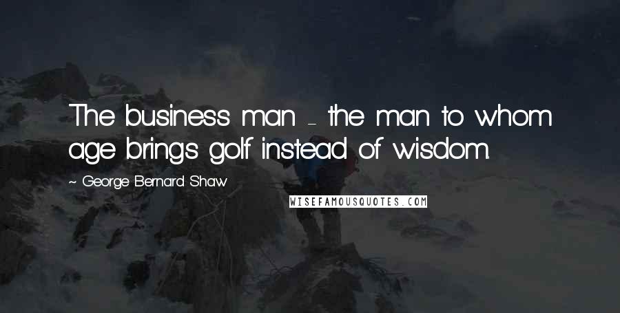 George Bernard Shaw Quotes: The business man - the man to whom age brings golf instead of wisdom.