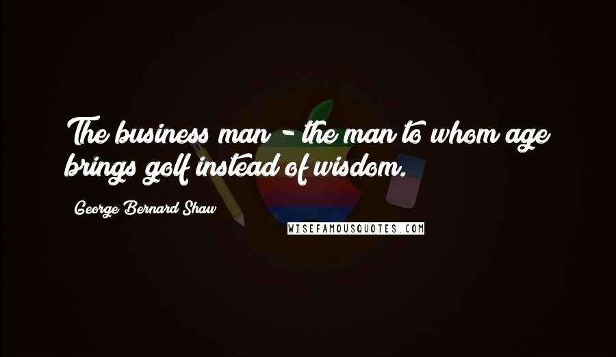 George Bernard Shaw Quotes: The business man - the man to whom age brings golf instead of wisdom.