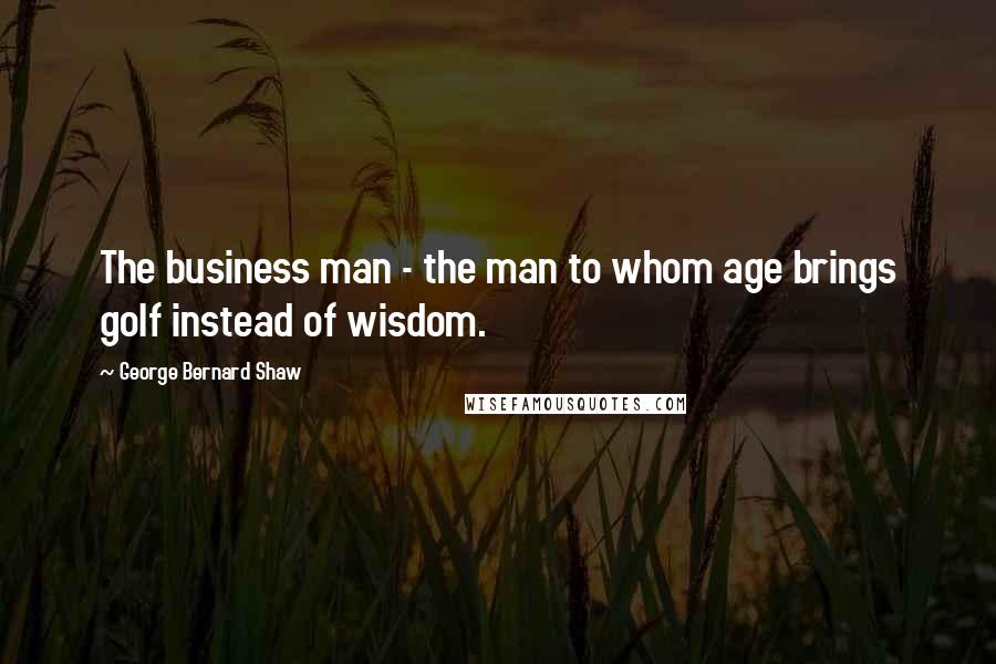 George Bernard Shaw Quotes: The business man - the man to whom age brings golf instead of wisdom.