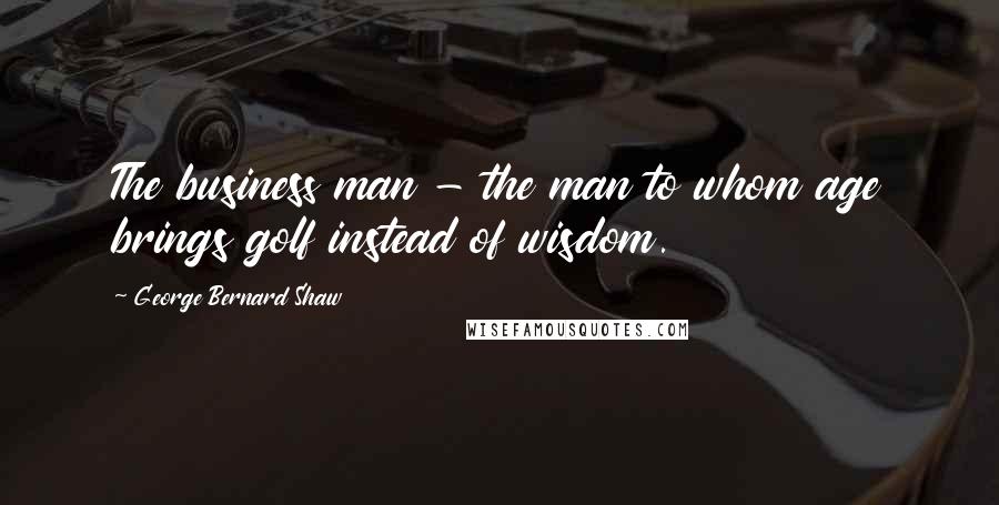 George Bernard Shaw Quotes: The business man - the man to whom age brings golf instead of wisdom.