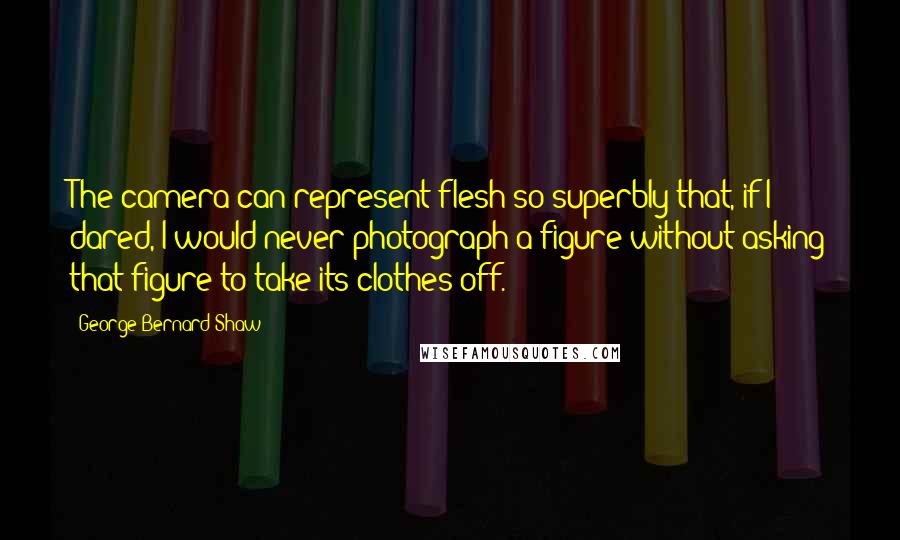 George Bernard Shaw Quotes: The camera can represent flesh so superbly that, if I dared, I would never photograph a figure without asking that figure to take its clothes off.