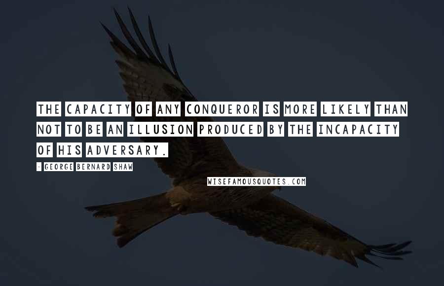 George Bernard Shaw Quotes: The capacity of any conqueror is more likely than not to be an illusion produced by the incapacity of his adversary.