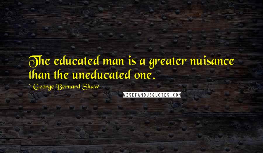 George Bernard Shaw Quotes: The educated man is a greater nuisance than the uneducated one.