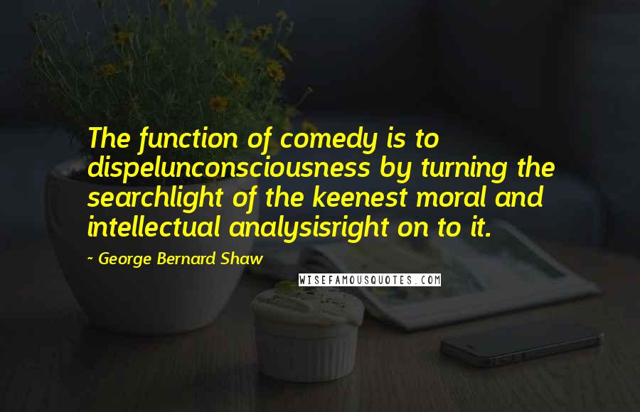 George Bernard Shaw Quotes: The function of comedy is to dispelunconsciousness by turning the searchlight of the keenest moral and intellectual analysisright on to it.