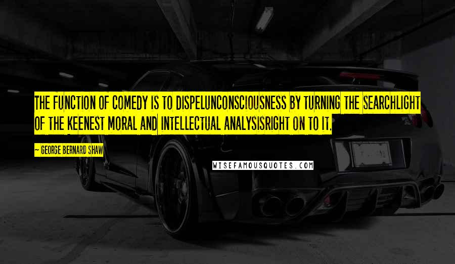 George Bernard Shaw Quotes: The function of comedy is to dispelunconsciousness by turning the searchlight of the keenest moral and intellectual analysisright on to it.