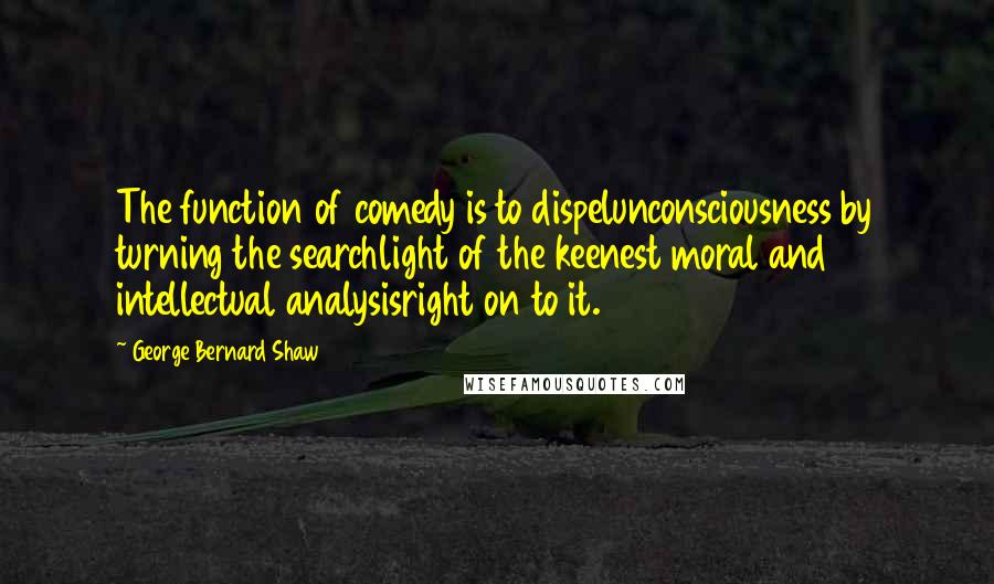 George Bernard Shaw Quotes: The function of comedy is to dispelunconsciousness by turning the searchlight of the keenest moral and intellectual analysisright on to it.