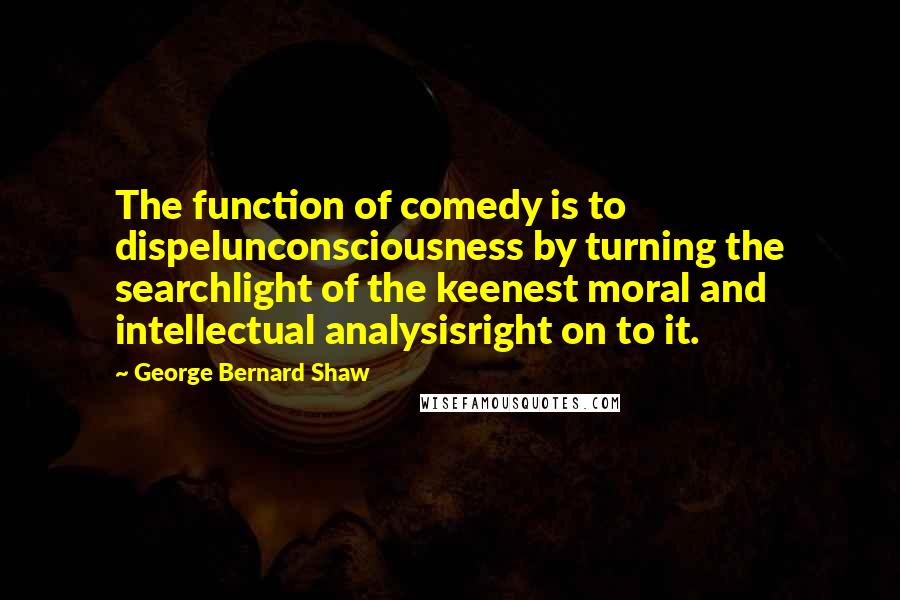 George Bernard Shaw Quotes: The function of comedy is to dispelunconsciousness by turning the searchlight of the keenest moral and intellectual analysisright on to it.