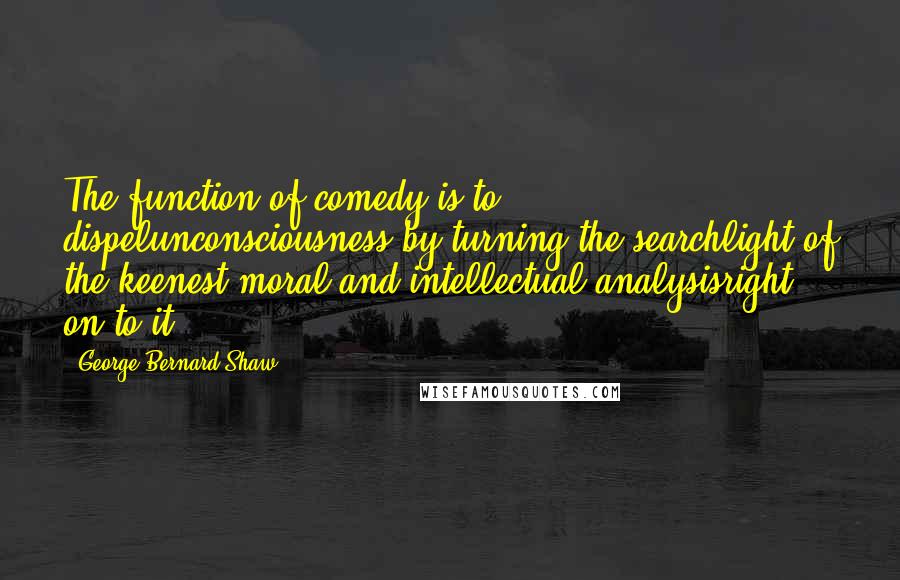George Bernard Shaw Quotes: The function of comedy is to dispelunconsciousness by turning the searchlight of the keenest moral and intellectual analysisright on to it.